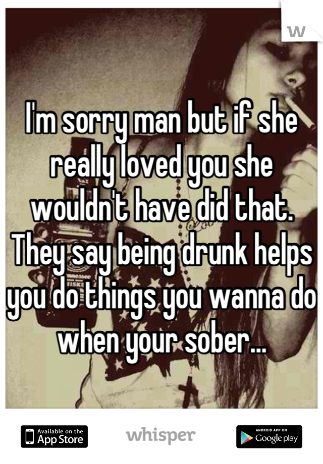 I'm sorry man but if she really loved you she wouldn't have did that. They say being drunk helps you do things you wanna do when your sober…
