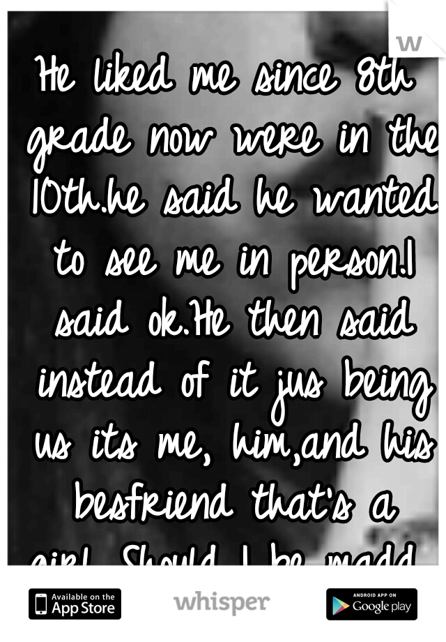 He liked me since 8th grade now were in the 10th.he said he wanted to see me in person.I said ok.He then said instead of it jus being us its me, him,and his besfriend that's a girl...Should I be madd 