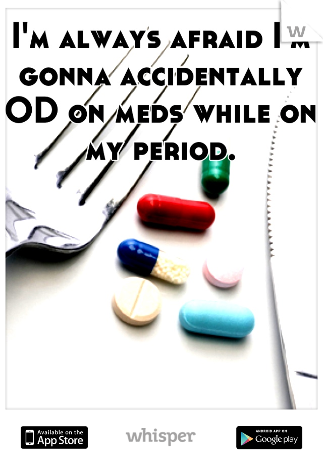 I'm always afraid I'm gonna accidentally OD on meds while on my period.