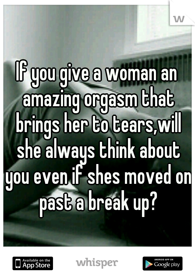 If you give a woman an amazing orgasm that brings her to tears,will she always think about you even if shes moved on past a break up?