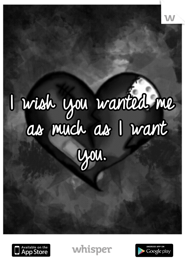 I wish you wanted me as much as I want you. 