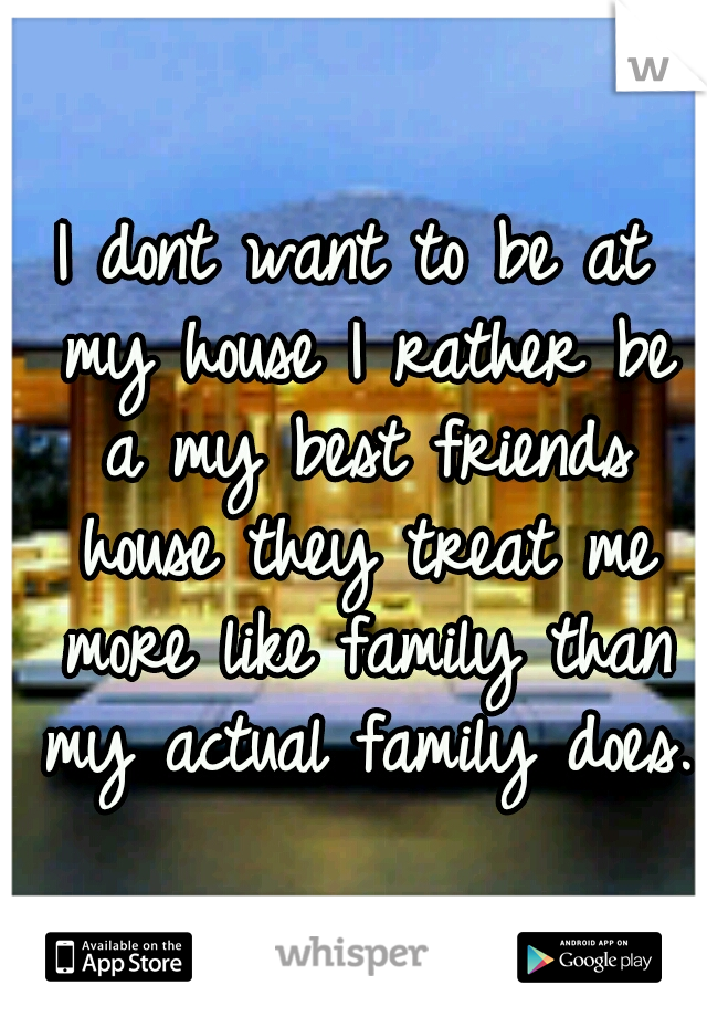 I dont want to be at my house I rather be a my best friends house they treat me more like family than my actual family does. 