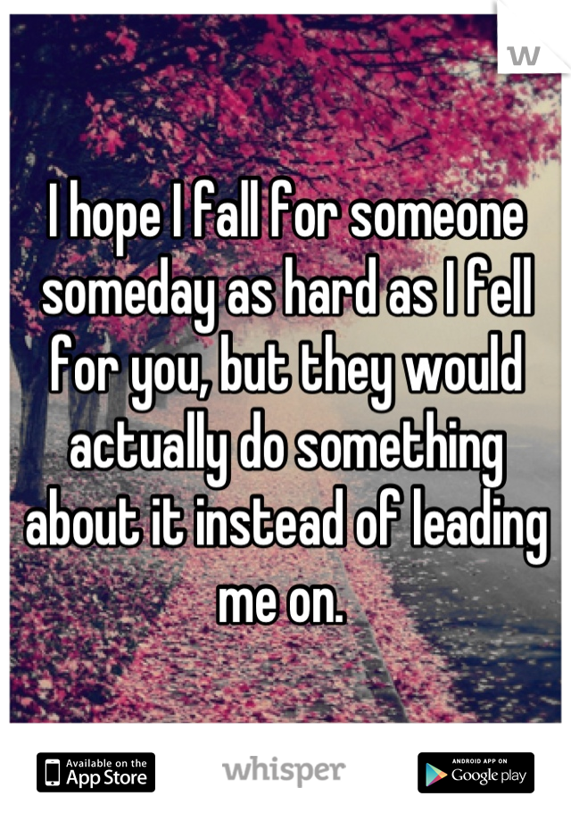 I hope I fall for someone someday as hard as I fell for you, but they would actually do something about it instead of leading me on. 