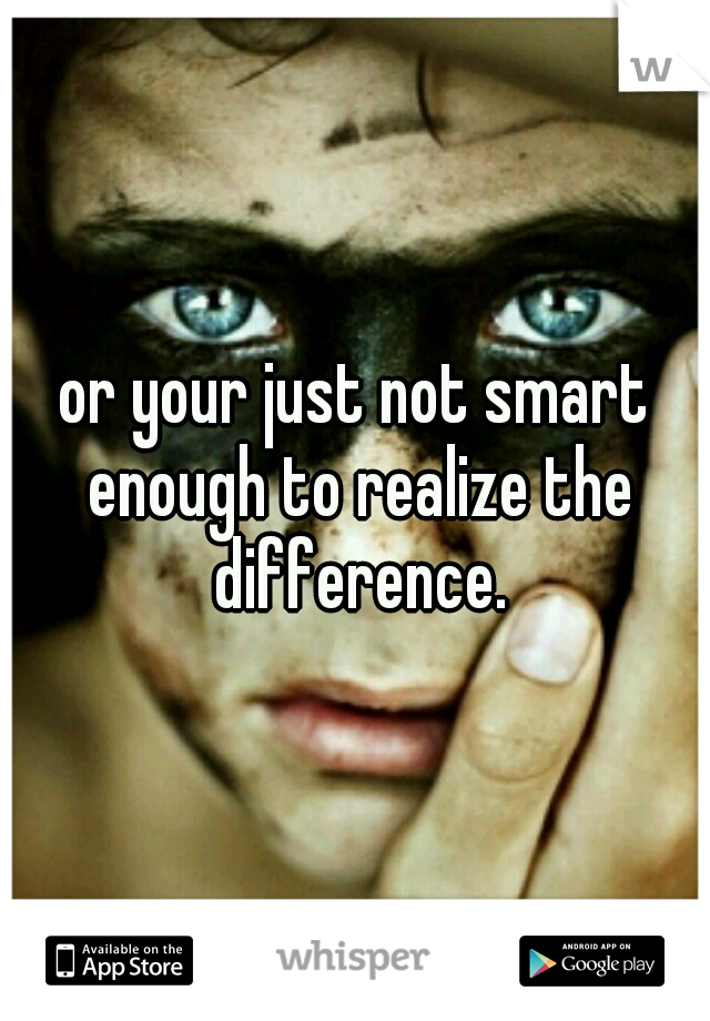 or your just not smart enough to realize the difference.