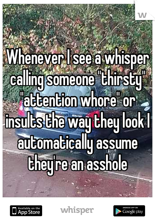 Whenever I see a whisper calling someone "thirsty" "attention whore" or insults the way they look I automatically assume they're an asshole