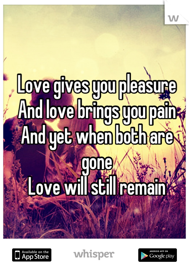 Love gives you pleasure
And love brings you pain
And yet when both are gone
Love will still remain