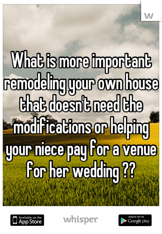 What is more important remodeling your own house that doesn't need the modifications or helping your niece pay for a venue for her wedding ??