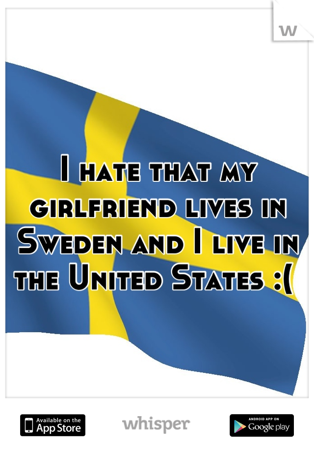 I hate that my girlfriend lives in Sweden and I live in the United States :( 

