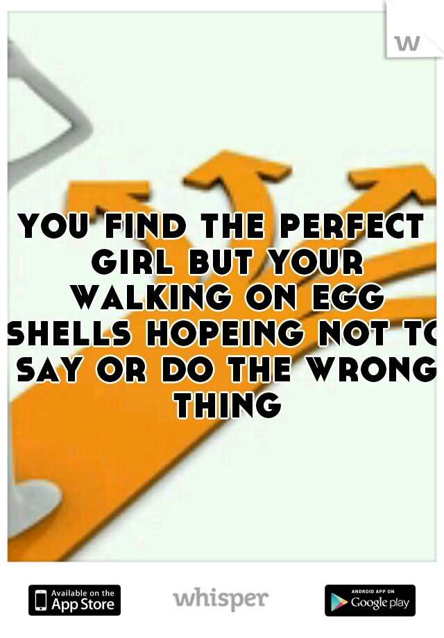 you find the perfect girl but your walking on egg shells hopeing not to say or do the wrong thing