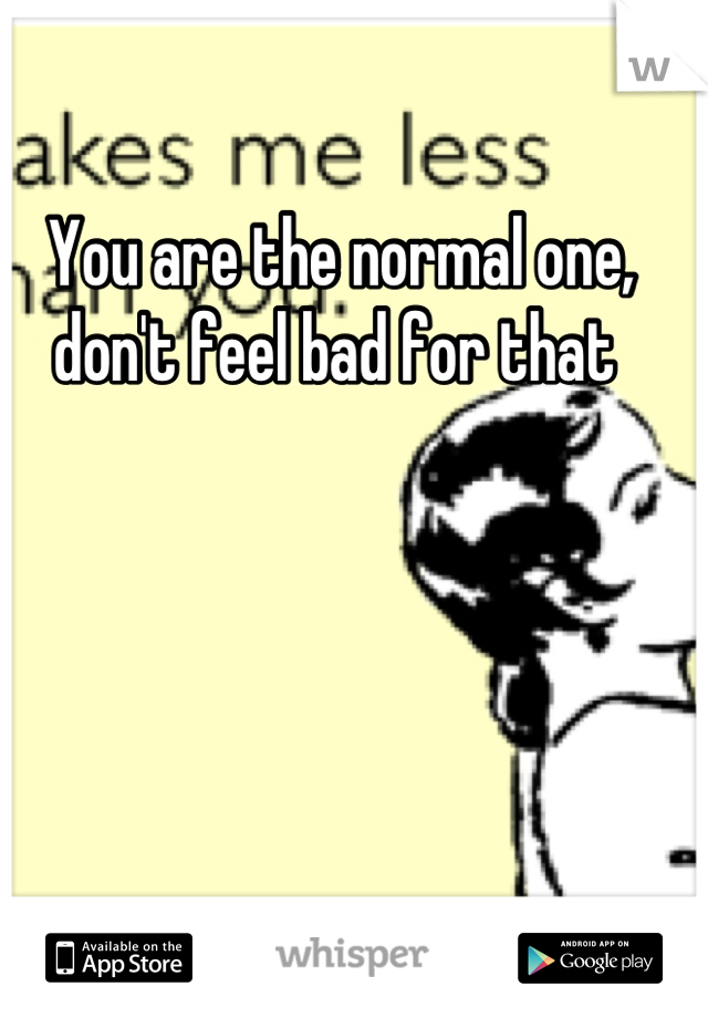 You are the normal one, don't feel bad for that 