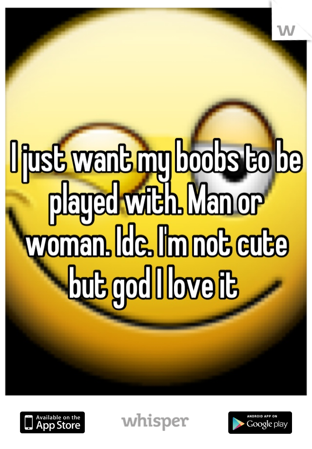 I just want my boobs to be played with. Man or woman. Idc. I'm not cute but god I love it 