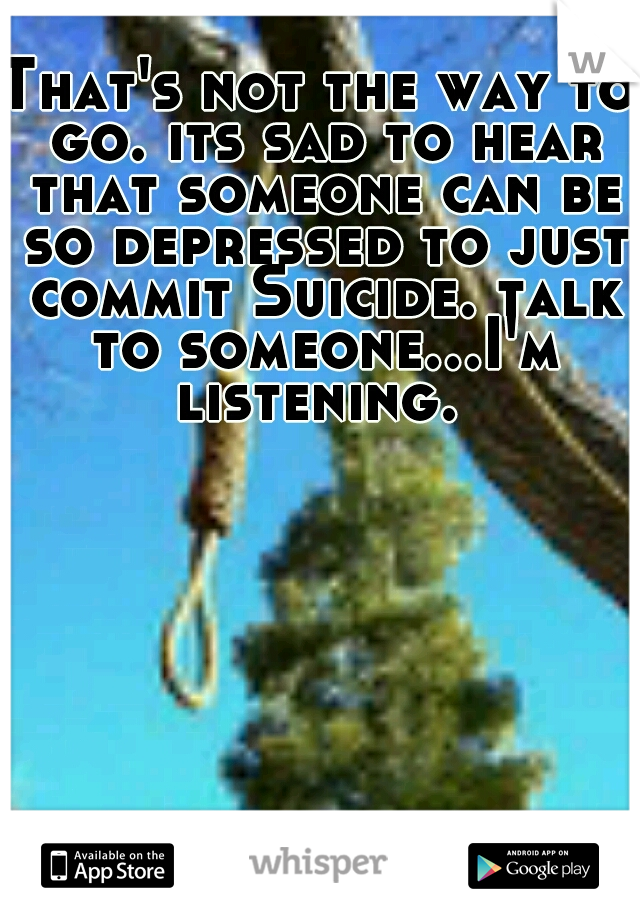 That's not the way to go. its sad to hear that someone can be so depressed to just commit Suicide. talk to someone...I'm listening. 
