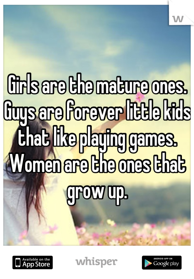 Girls are the mature ones.
Guys are forever little kids that like playing games.
Women are the ones that grow up.