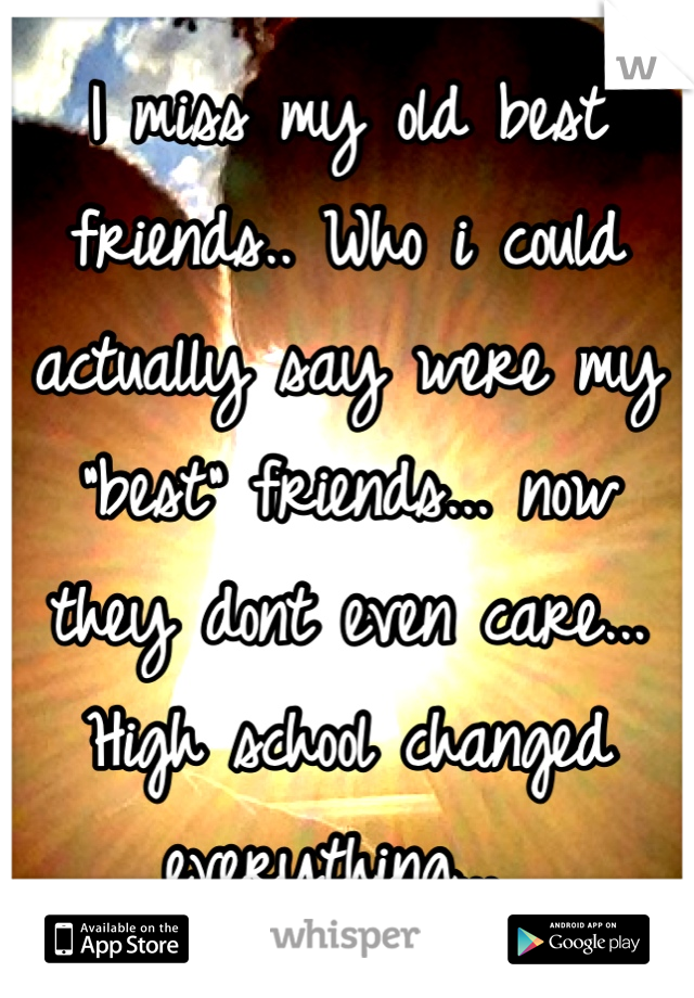 I miss my old best friends.. Who i could actually say were my "best" friends... now they dont even care... High school changed everything... 