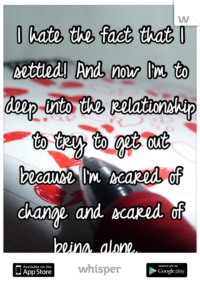 I hate the fact that I settled! And now I'm to deep into the relationship to try to get out because I'm scared of change and scared of being alone. 