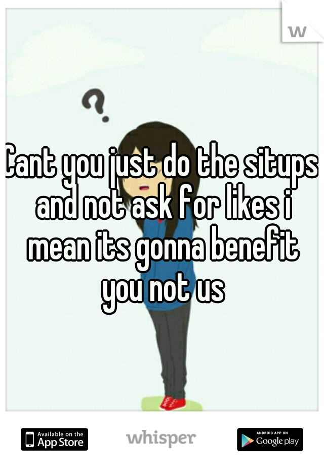Cant you just do the situps and not ask for likes i mean its gonna benefit you not us
