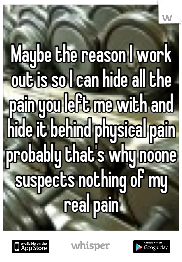 Maybe the reason I work out is so I can hide all the pain you left me with and hide it behind physical pain probably that's why noone suspects nothing of my real pain