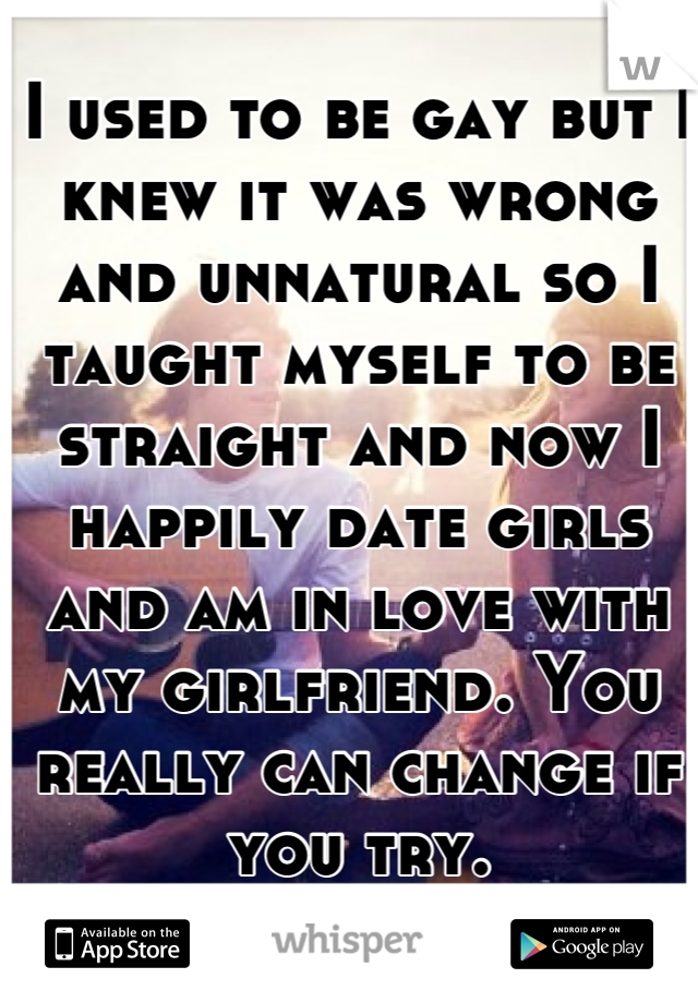 I used to be gay but I knew it was wrong and unnatural so I taught myself to be straight and now I happily date girls and am in love with my girlfriend. You really can change if you try.