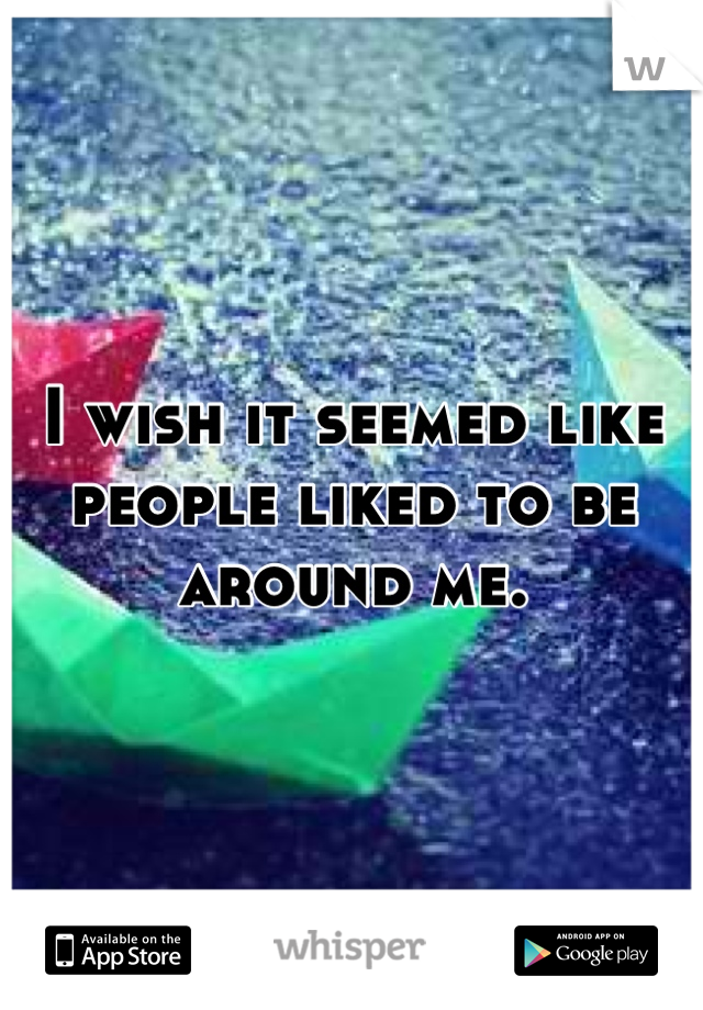 I wish it seemed like people liked to be around me.