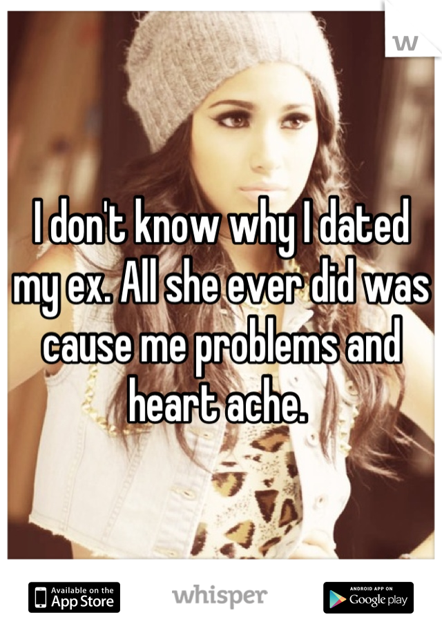 I don't know why I dated my ex. All she ever did was cause me problems and heart ache. 
