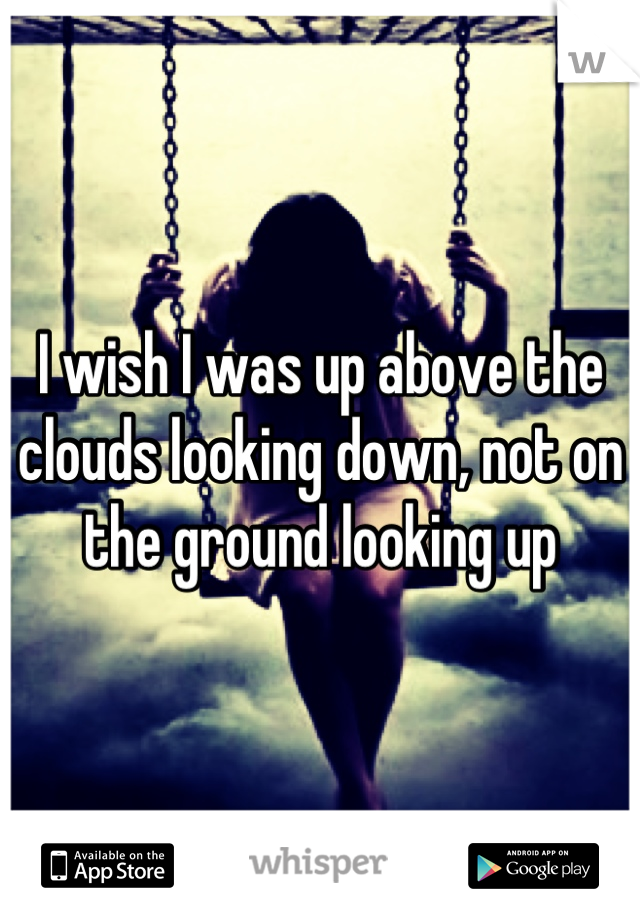 I wish I was up above the clouds looking down, not on the ground looking up