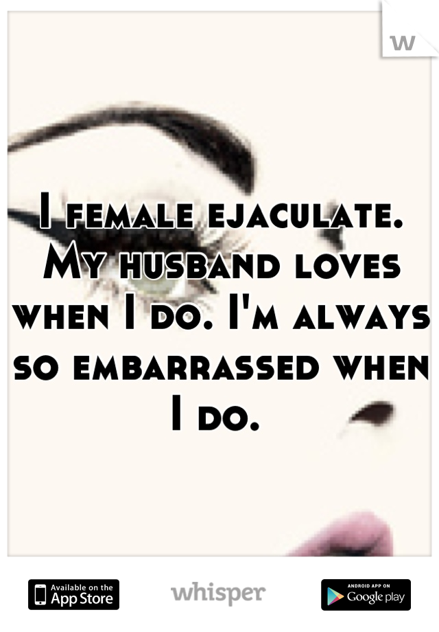 I female ejaculate. My husband loves when I do. I'm always so embarrassed when I do. 
