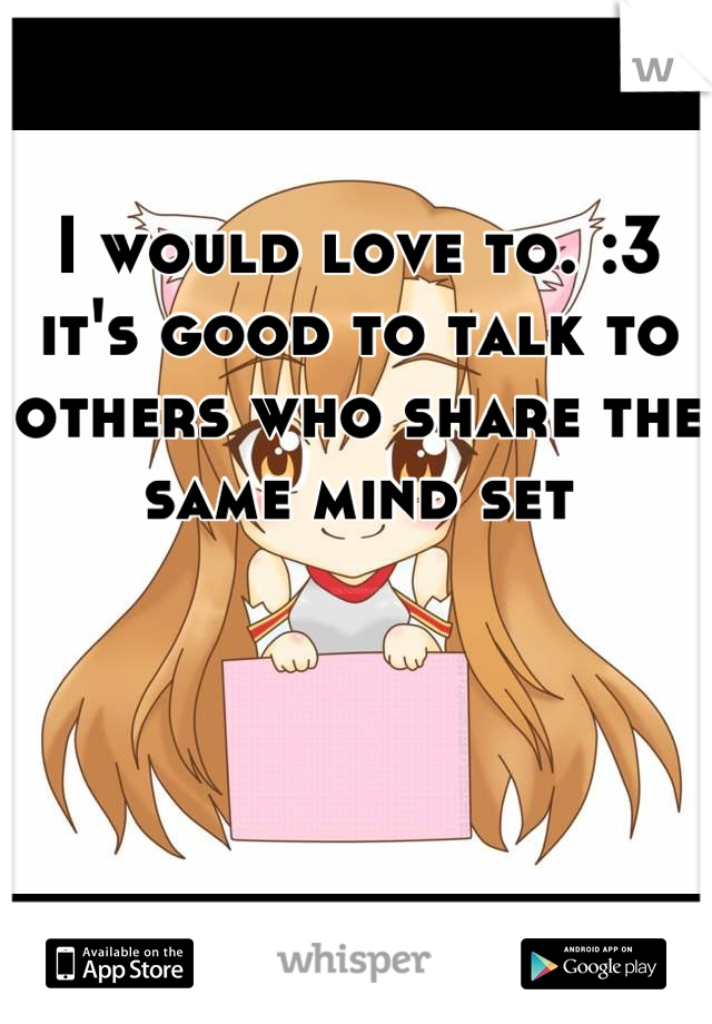 I would love to. :3 it's good to talk to others who share the same mind set