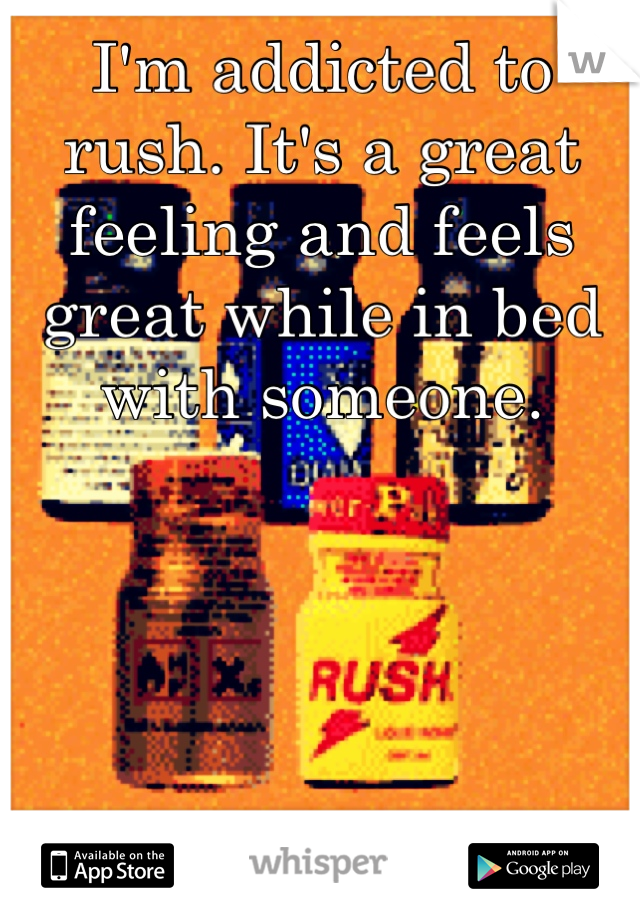 I'm addicted to rush. It's a great feeling and feels great while in bed with someone.