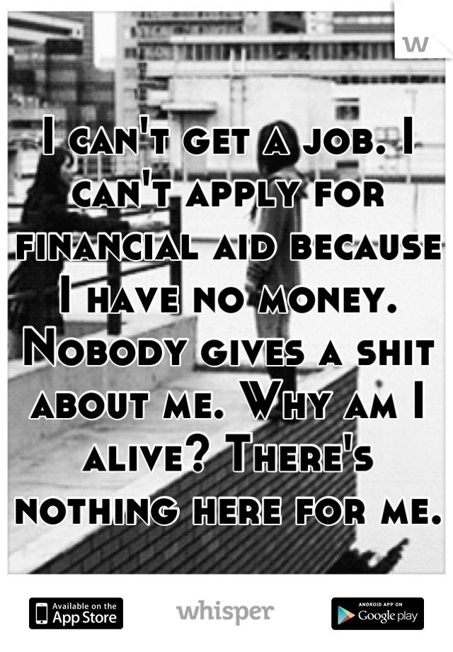 I can't get a job. I can't apply for financial aid because I have no money. Nobody gives a shit about me. Why am I alive? There's nothing here for me.