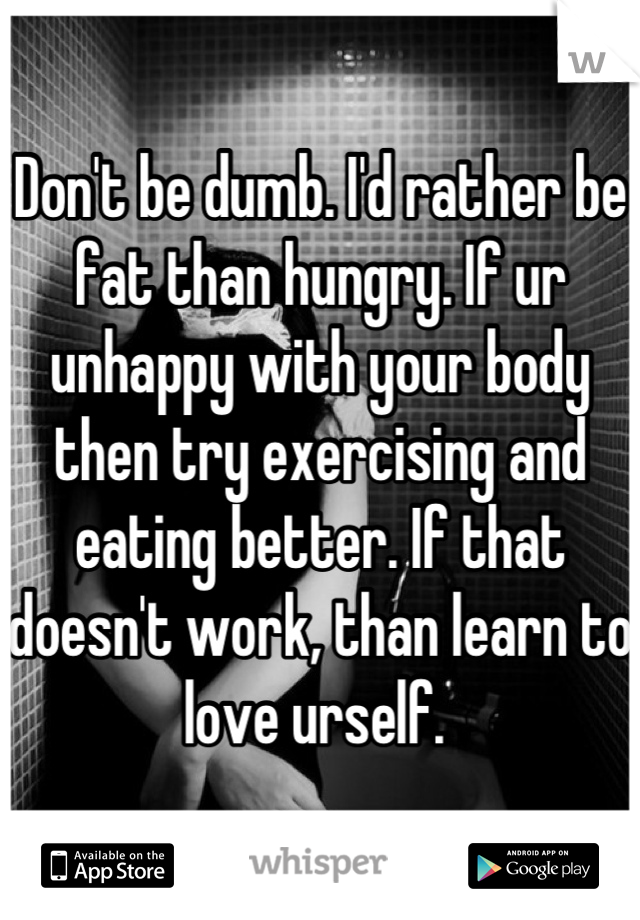 Don't be dumb. I'd rather be fat than hungry. If ur unhappy with your body then try exercising and eating better. If that doesn't work, than learn to love urself. 