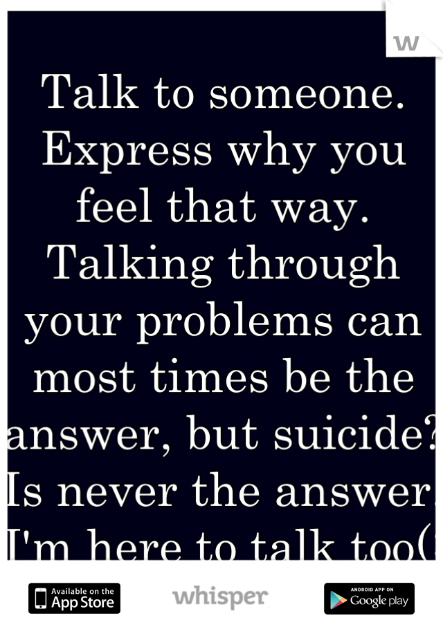 Talk to someone. Express why you feel that way. Talking through your problems can most times be the answer, but suicide? 
Is never the answer. 
I'm here to talk too(: