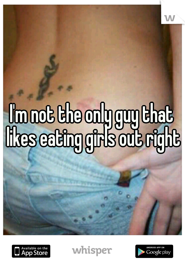 I'm not the only guy that likes eating girls out right?