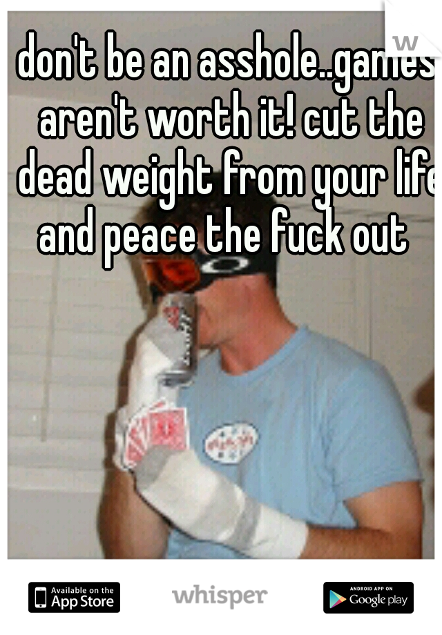 don't be an asshole..games aren't worth it! cut the dead weight from your life and peace the fuck out
