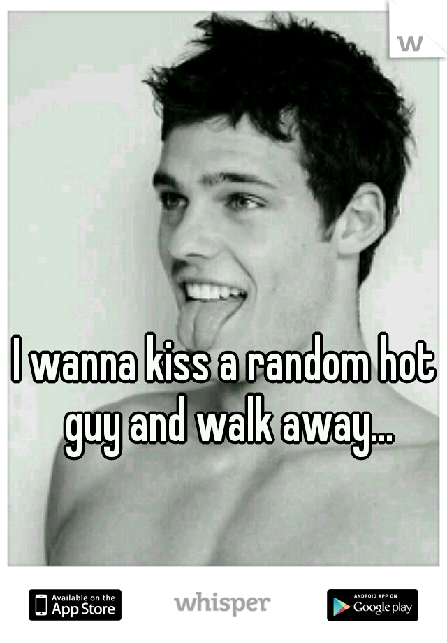 I wanna kiss a random hot guy and walk away...
