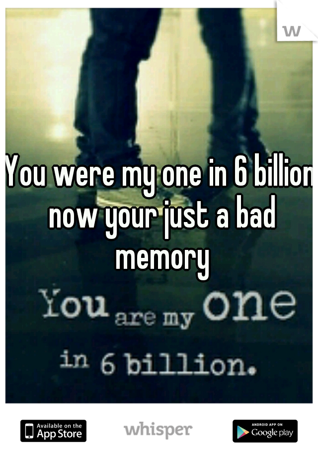You were my one in 6 billion now your just a bad memory
