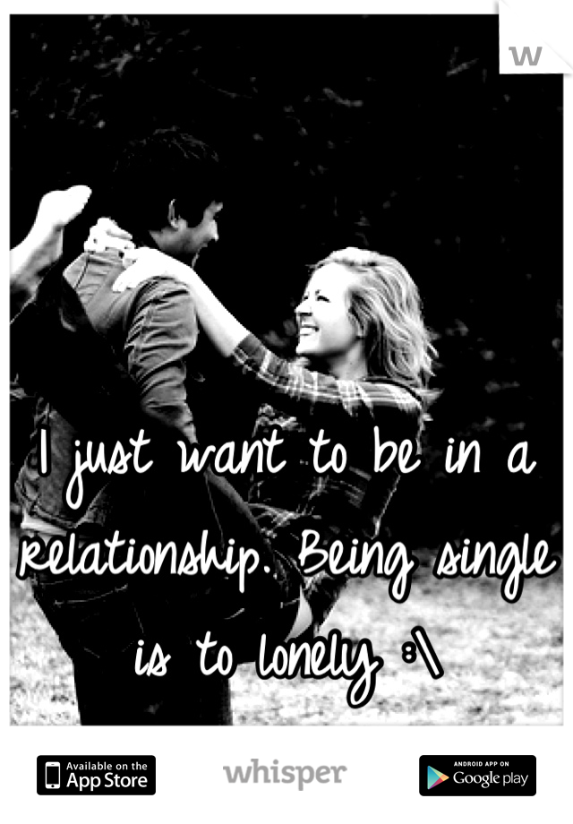 I just want to be in a relationship. Being single is to lonely :\