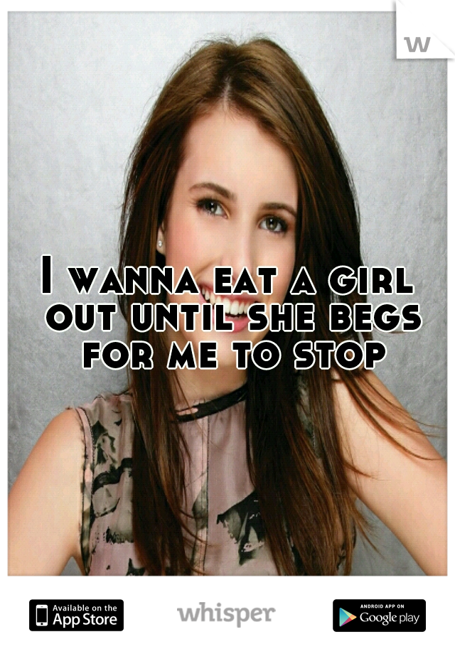 I wanna eat a girl out until she begs for me to stop