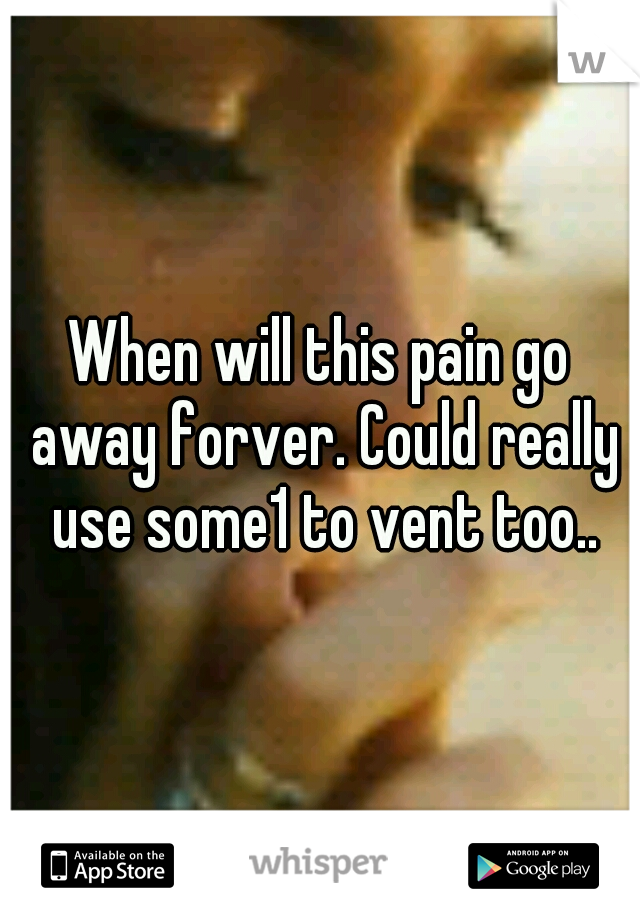When will this pain go away forver. Could really use some1 to vent too..