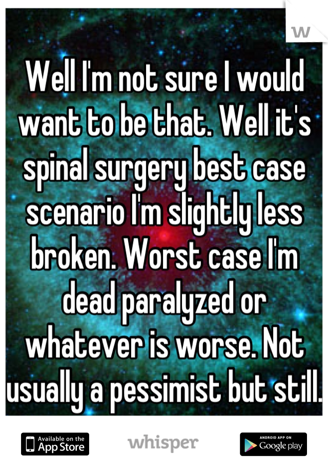 Well I'm not sure I would want to be that. Well it's spinal surgery best case scenario I'm slightly less broken. Worst case I'm dead paralyzed or whatever is worse. Not usually a pessimist but still. 