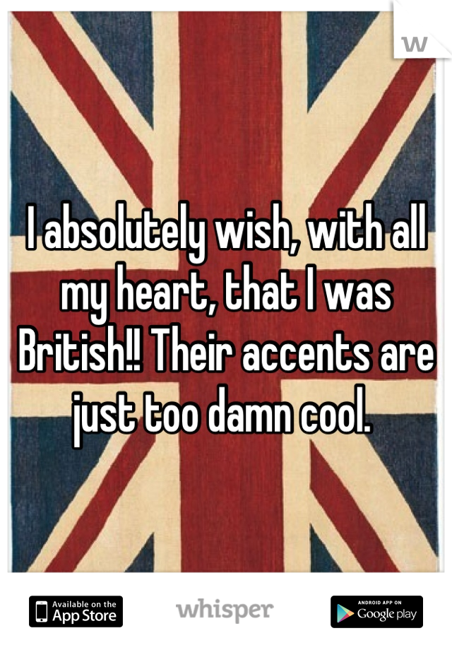 I absolutely wish, with all my heart, that I was British!! Their accents are just too damn cool. 