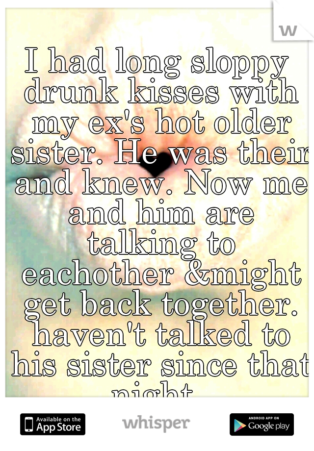 I had long sloppy drunk kisses with my ex's hot older sister. He was their and knew. Now me and him are talking to eachother &might get back together. haven't talked to his sister since that night..