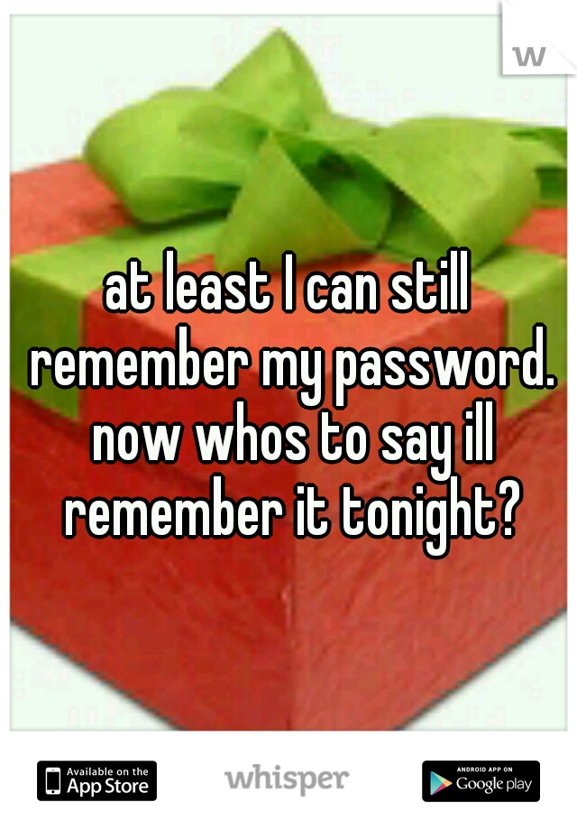 at least I can still remember my password. now whos to say ill remember it tonight?