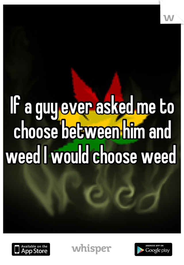 If a guy ever asked me to choose between him and weed I would choose weed 