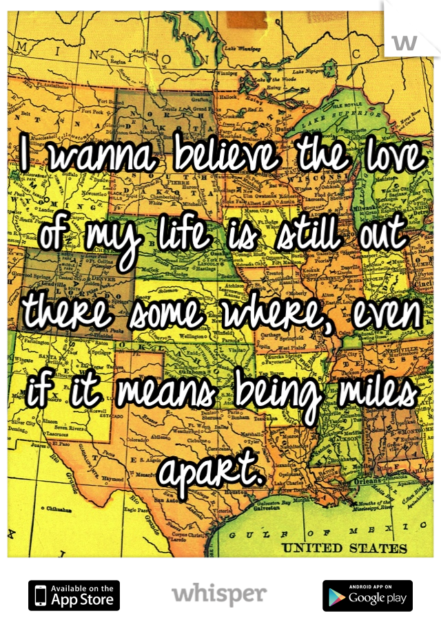I wanna believe the love of my life is still out there some where, even if it means being miles apart. 