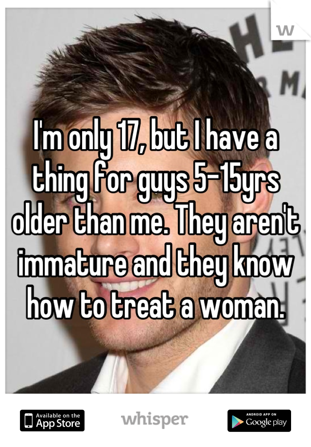 I'm only 17, but I have a thing for guys 5-15yrs older than me. They aren't immature and they know how to treat a woman.