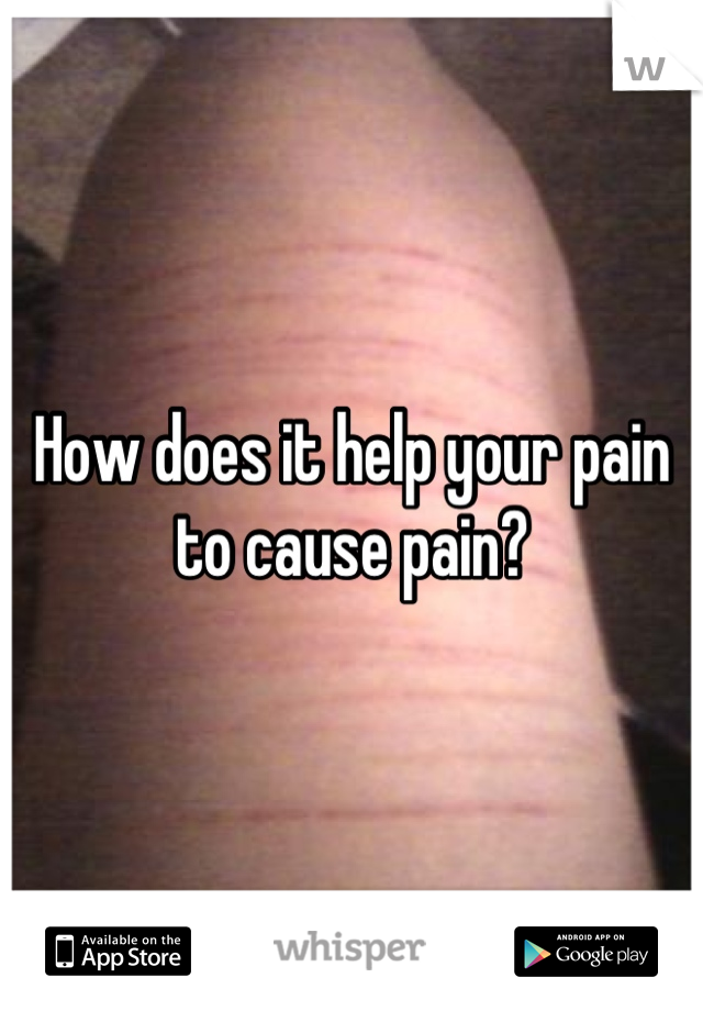 How does it help your pain to cause pain?