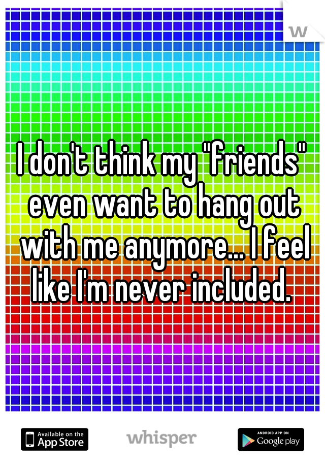 I don't think my "friends" even want to hang out with me anymore... I feel like I'm never included. 