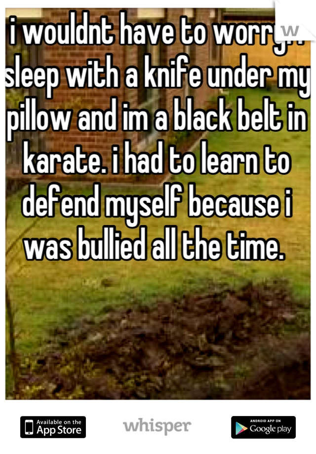 i wouldnt have to worry. i sleep with a knife under my pillow and im a black belt in karate. i had to learn to defend myself because i was bullied all the time. 
