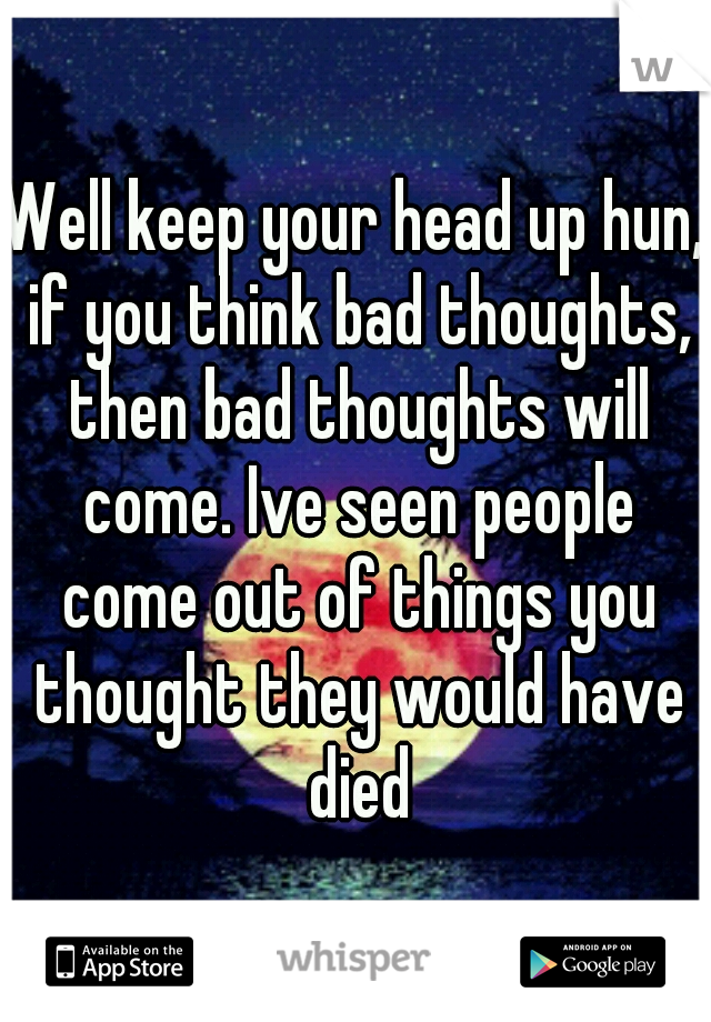 Well keep your head up hun, if you think bad thoughts, then bad thoughts will come. Ive seen people come out of things you thought they would have died