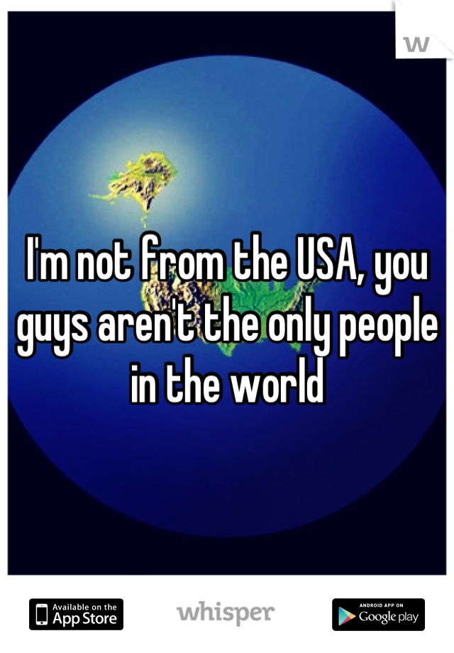 I'm not from the USA, you guys aren't the only people in the world
